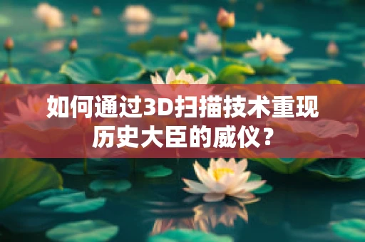 如何通过3D扫描技术重现历史大臣的威仪？
