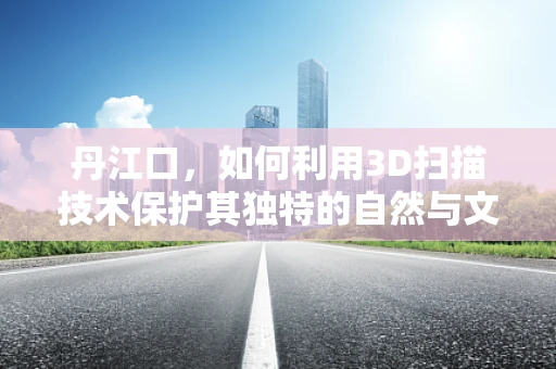 丹江口，如何利用3D扫描技术保护其独特的自然与文化遗产？