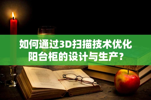 如何通过3D扫描技术优化阳台柜的设计与生产？