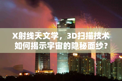 X射线天文学，3D扫描技术如何揭示宇宙的隐秘面纱？
