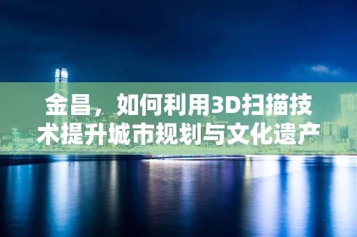 金昌，如何利用3D扫描技术提升城市规划与文化遗产保护？