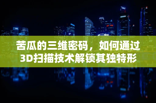 苦瓜的三维密码，如何通过3D扫描技术解锁其独特形态？