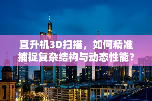 直升机3D扫描，如何精准捕捉复杂结构与动态性能？