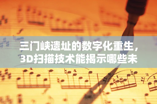三门峡遗址的数字化重生，3D扫描技术能揭示哪些未解之谜？
