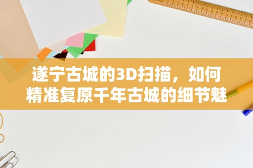 遂宁古城的3D扫描，如何精准复原千年古城的细节魅力？