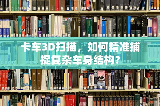 卡车3D扫描，如何精准捕捉复杂车身结构？