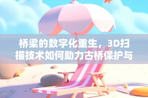 桥梁的数字化重生，3D扫描技术如何助力古桥保护与复建？