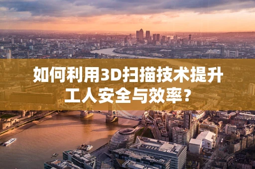 如何利用3D扫描技术提升工人安全与效率？
