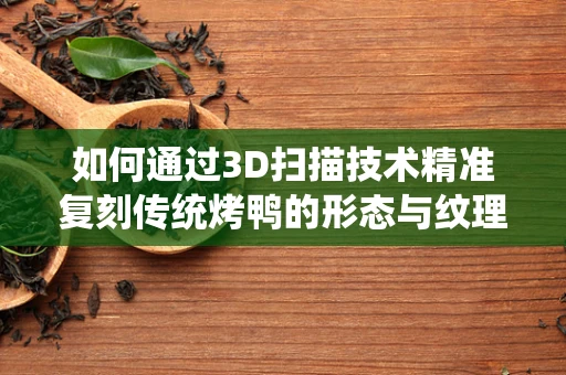 如何通过3D扫描技术精准复刻传统烤鸭的形态与纹理？