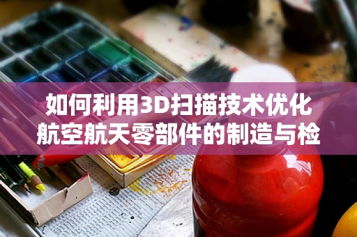 如何利用3D扫描技术优化航空航天零部件的制造与检测？