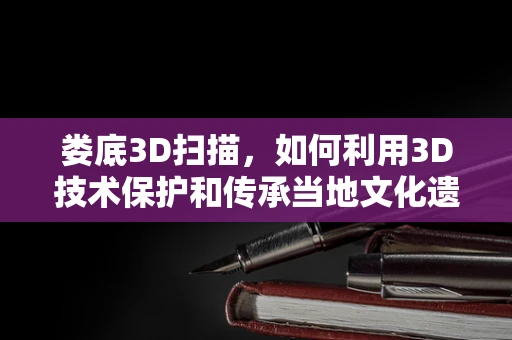 娄底3D扫描，如何利用3D技术保护和传承当地文化遗产？