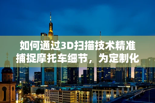 如何通过3D扫描技术精准捕捉摩托车细节，为定制化设计铺路？