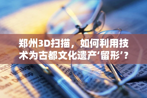 郑州3D扫描，如何利用技术为古都文化遗产‘留形’？