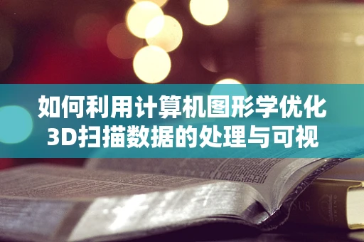 如何利用计算机图形学优化3D扫描数据的处理与可视化？