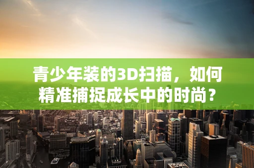 青少年装的3D扫描，如何精准捕捉成长中的时尚？