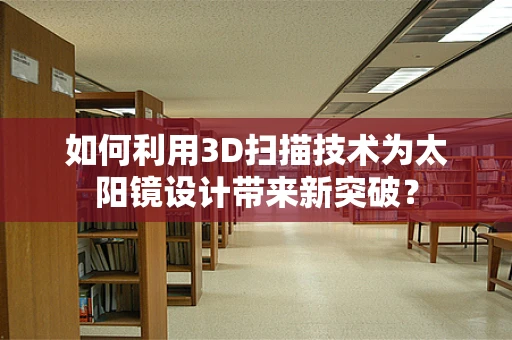 如何利用3D扫描技术为太阳镜设计带来新突破？