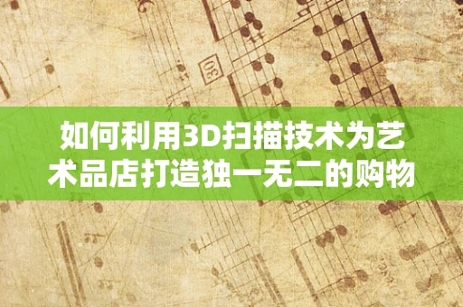 如何利用3D扫描技术为艺术品店打造独一无二的购物体验？