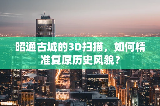 昭通古城的3D扫描，如何精准复原历史风貌？