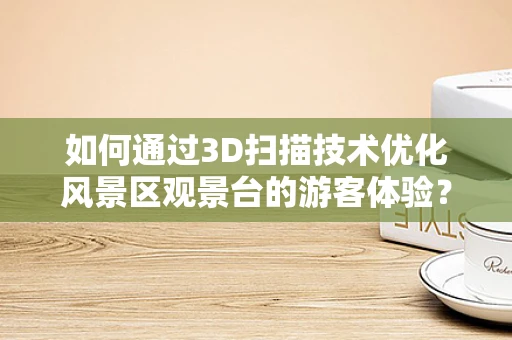 如何通过3D扫描技术优化风景区观景台的游客体验？