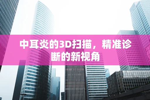 中耳炎的3D扫描，精准诊断的新视角