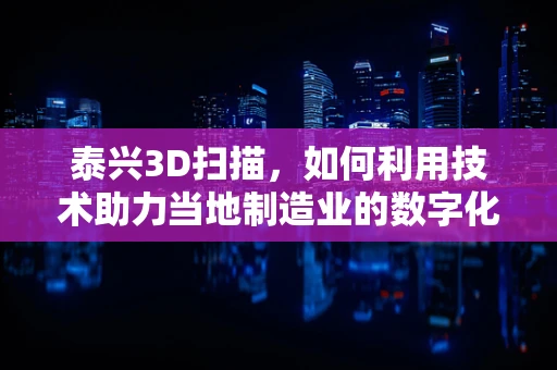 泰兴3D扫描，如何利用技术助力当地制造业的数字化转型？