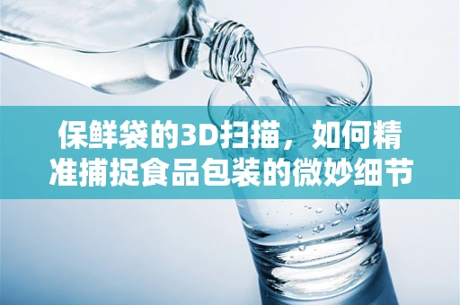 保鲜袋的3D扫描，如何精准捕捉食品包装的微妙细节？
