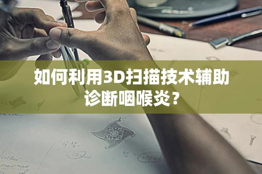 如何利用3D扫描技术辅助诊断咽喉炎？