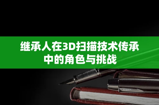 继承人在3D扫描技术传承中的角色与挑战