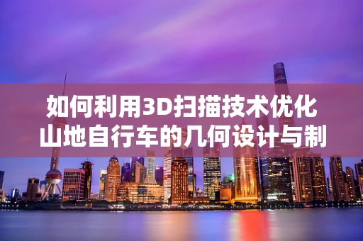 如何利用3D扫描技术优化山地自行车的几何设计与制造？