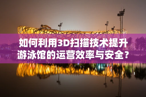 如何利用3D扫描技术提升游泳馆的运营效率与安全？