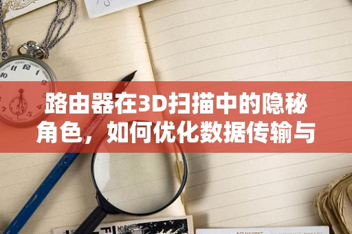 路由器在3D扫描中的隐秘角色，如何优化数据传输与处理？