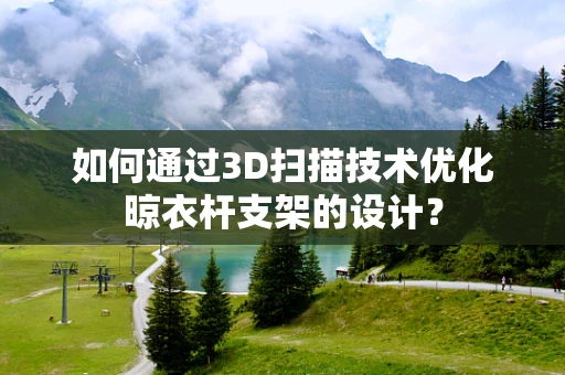 如何通过3D扫描技术优化晾衣杆支架的设计？
