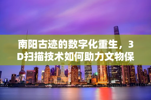 南阳古迹的数字化重生，3D扫描技术如何助力文物保护？