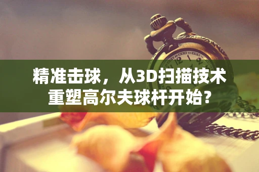 精准击球，从3D扫描技术重塑高尔夫球杆开始？