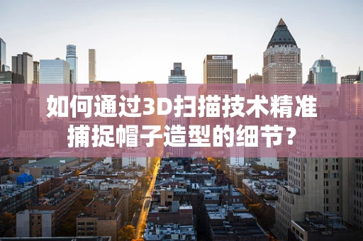 如何通过3D扫描技术精准捕捉帽子造型的细节？