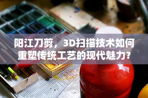 阳江刀剪，3D扫描技术如何重塑传统工艺的现代魅力？