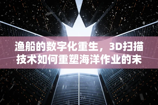 渔船的数字化重生，3D扫描技术如何重塑海洋作业的未来？