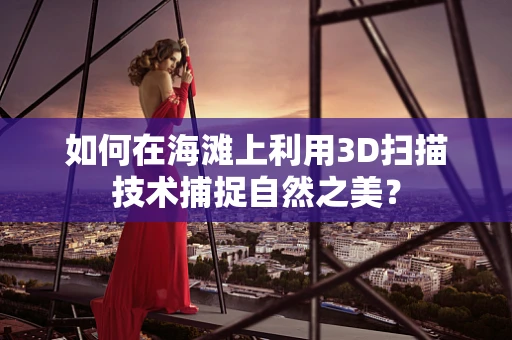 如何在海滩上利用3D扫描技术捕捉自然之美？