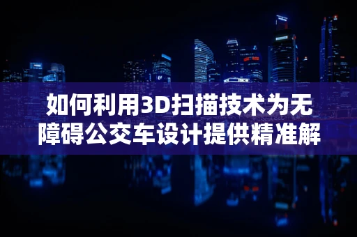 如何利用3D扫描技术为无障碍公交车设计提供精准解决方案？