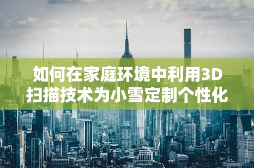 如何在家庭环境中利用3D扫描技术为小雪定制个性化玩具？