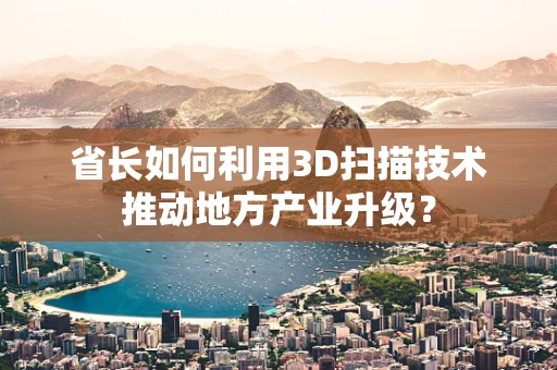 省长如何利用3D扫描技术推动地方产业升级？