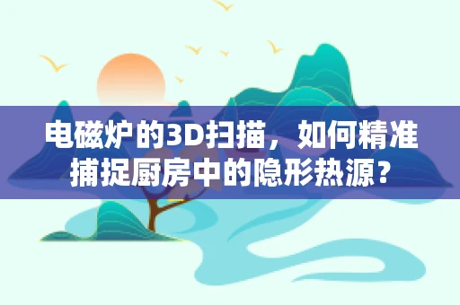 电磁炉的3D扫描，如何精准捕捉厨房中的隐形热源？