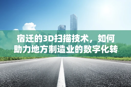 宿迁的3D扫描技术，如何助力地方制造业的数字化转型？