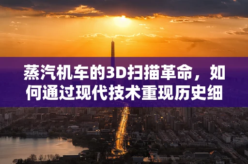 蒸汽机车的3D扫描革命，如何通过现代技术重现历史细节？