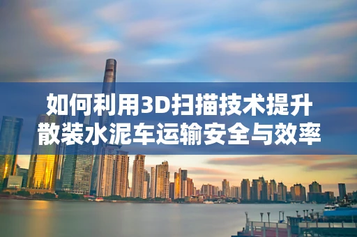如何利用3D扫描技术提升散装水泥车运输安全与效率？