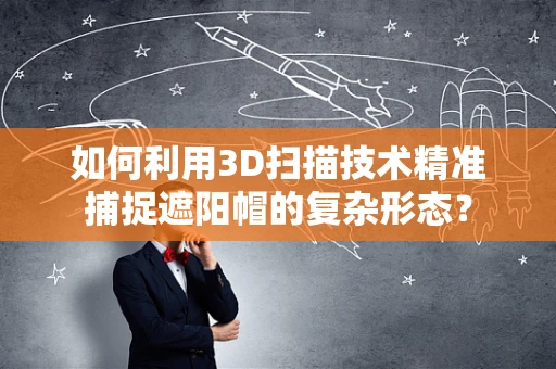 如何利用3D扫描技术精准捕捉遮阳帽的复杂形态？