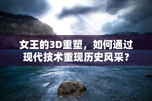 女王的3D重塑，如何通过现代技术重现历史风采？