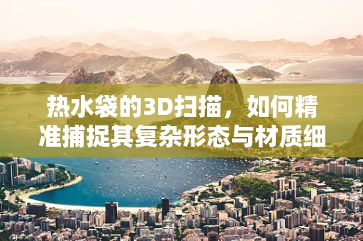 热水袋的3D扫描，如何精准捕捉其复杂形态与材质细节？