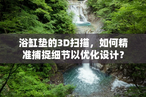 浴缸垫的3D扫描，如何精准捕捉细节以优化设计？