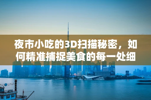 夜市小吃的3D扫描秘密，如何精准捕捉美食的每一处细节？
